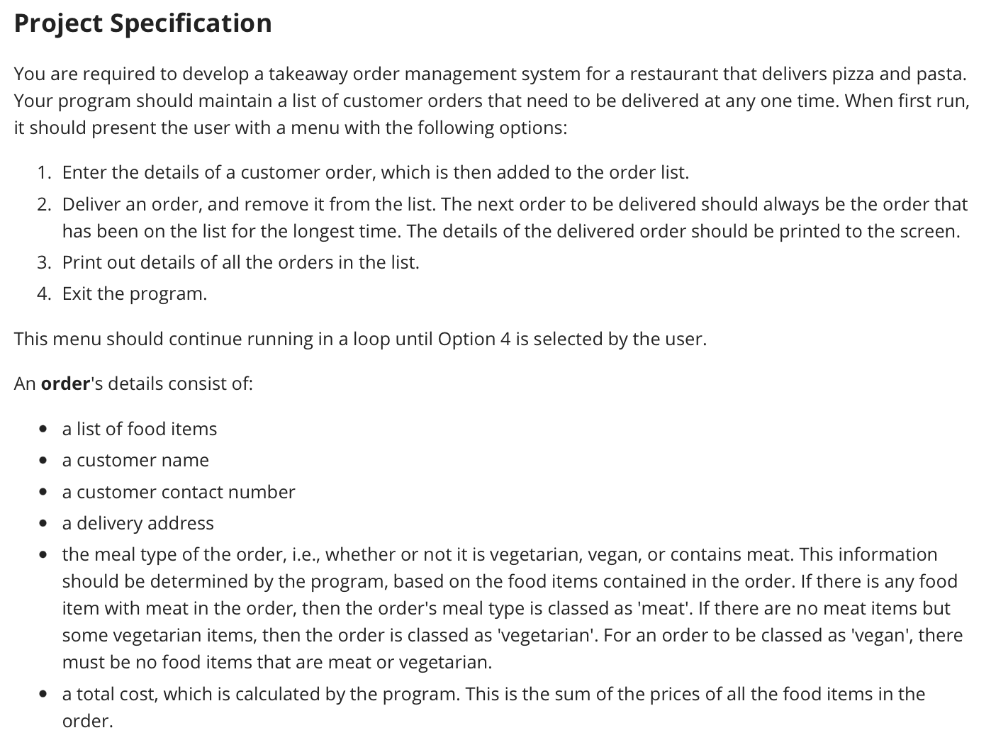 You are required to develop a takeaway order management system for a restaurant that delivers pizza and pasta. Your program should maintain a list of customer orders that need to be delivered at any one time. When first run, it should present the user with a menu with the following options: 1. Enter the details of a customer order, which is then added to the order list. 2. Deliver an order, and remove it from the list. The next order to be delivered should always be the order that has been on the list for the longest time. The details of the delivered order should be printed to the screen. 3. Print out details of all the orders in the list. 4. Exit the program. This menu should continue running in a loop until Option 4 is selected by the user. An order's details consist of: - a list of food items - a customer name - a customer contact number - a delivery address - the meal type of the order, i.e., whether or not it is vegetarian, vegan, or contains meat. This information should be determined by the program, based on the food items contained in the order. If there is any food item with meat in the order, then the order's meal type is classed as 'meat'. If there are no meat items but some vegetarian items, then the order is classed as 'vegetarian'. For an order to be classed as 'vegan', there must be no food items that are meat or vegetarian. - a total cost, which is calculated by the program. This is the sum of the prices of all the food items in the order. - A pizza has a list of toppings, which can be one or more of any combination of the following six items: ham, cheese, pineapple, mushrooms, tomato, seafood. For a pizza to be vegetarian, it must not contain ham or seafood. For a pizza to be vegan, it must not contain ham, seafood, or cheese. - A pasta meal has only a single topping, which is one of the following four items: bolognese (meat), marinara (meat), primavera (vegetarian), tomato (vegan). - Pizza and pasta without any toppings can be assumed to be vegan. Each food item also has an associated price, which is calculated by the program as follows: - The base price of either a pizza or pasta meal is $11.50. - Each pizza topping adds an extra $2, except pineapple which adds $2.50 and seafood which adds $3.50. - For the pasta toppings, tomato adds $4, bolognese and primavera each add $5.20, and marinara adds $6.80. For full marks, your design should contain all of the following: - inheritance, with an abstract class as the super class. - an interface which ensures that the price and meal type can always be retrieved from both food items and orders - at least one enum type - at least four classes overall (including the abstract class). Code design and correctness (35 marks) High-level functionality (7 marks) - Implementing overall main menu structure correctly - Adding an entered order correctly to the order list - Removing the oldest order from the order list, and printing that order's details to the screen (using appropriate calls to toString methods) - Printing all order details (using appropriate calls to toString methods) Correctly retrieving and storing order details (8 marks) - Storing the customer's name, contact number, and delivery address with the order - Allowing the user to enter a list of food items, which are stored with the order - Allowing the user to define multiple toppings for each pizza item, and a single topping for each pasta item Price and meal type calculations (8 marks) - Ensuring prices of orders and food items are calculated and reported correctly - Ensuring meal types (meat/vegetarian/vegan) of orders and food items are calculated and reported correctly Design requirements (12 marks) - Sensible overall class design and adherence to good design principles - Modularisation of complex tasks within classes - Validation checks on user input - Appropriate and correct use of inheritance - Appropriate and correct use of an abstract class - Correct use of an interface to ensure price and meal type are implemented as required - Appropriate and correct use of enum type