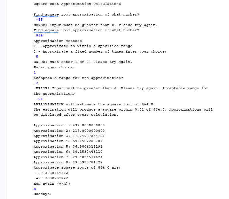 IN JAVA PLEASE HELP IM SO CONFUSED I THINK I GOT METHOD ONE DOWN BUT THE REST IS so confusing You are not allowed to use break or return statements to exit from any loop. So all loops must exit only via their test condition evaluating to false.Things to notice about this formula: num will always be the same 𝒔𝒒𝒓𝑹𝒐𝒐𝒕𝐧 is the previous value that was calculated 𝒔𝒒𝒓𝑹𝒐𝒐𝒕𝐧+𝟏 is the current value being calculated For example, the first four square root approximation values that would be calculated for the number 36: 𝒔𝒒𝒓𝑹𝒐𝒐𝒕𝟏 = 36 / 2.0 = 18.0 𝒔𝒒𝒓𝑹𝒐𝒐𝒕𝟐 = (18.0 + 36.0/18.0) / 2.0 = 20.0 / 2.0 = 10.0 𝒔𝒒𝒓𝑹𝒐𝒐𝒕𝟑 = (10.0 + 36.0/10.0) / 2.0 = 13.6 / 2.0 = 6.8 𝒔𝒒𝒓𝑹𝒐𝒐𝒕𝟒 = (6.8 + 36.0/6.8) / 2.0 = 12.09411765 / 2.0 = 6.047058824 As you can see, even after just 4 repetitions, the result is getting pretty close to 6! You will write a program to approximate the square root of a number, using this formula, and applying it two different ways with user input error checking. NOTE: You cannot use the built-in Java Math.sqrt(x) method anywhere in your code.At least one boolean variable’s value to make a decision (where appropriate) At least one while loop (where appropriate) At least one do-while loop (where appropriate) At least one for loop (where appropriate)First write a method definition for method 1, placing the code after the definition for the main() method. Method 1 will read, validate, and return a floating point (double) value entered by the user, ensuring that it is positive and non-zero. The method will:Have a descriptive method name, including a verb that describes its actions Have two parameters: o a Scanner to read input from the keyboardExample: public static returnType someMethod (Scanner scnr) When this method is called, the argument will be the main() method Scanner object a String description, describing what is being read (to be used as the prompt) Until the user enters valid input (i.e. a positive and non-zero number), use the String parameter to prompt for and read the input , issuing this error message for invalid inputs: ERROR! Input must be greater than 0. Please try again.Return a valid positive and non-zero double value.Define necessary variables, including a Scanner variable to read input from the keyboard. Display this program description, followed by a blank line: Square Root Approximation Calculations Call method 1 to read and save the number whose square root will be approximated, using the following, as the prompt argument: Find square root approximation of what number? Next, write the method definition for method 2, named calcApproxSqrRoot(). Place the code after the definition for the method 1. The method will continuously apply the formula from page 1, until the calculation is within a certain acceptable range.Keep calculating a new sqrRoot approximation until multiplying the approximation by itself results in a number that is within the acceptable range of the original number. Using the example of finding the approximate square root of 36, from page 1, suppose the acceptable range was 1.0: The third approximation is 6.8 6.8 x 6.8 = 46.24, which is NOT within the acceptable range of 1.0 of 36. So continue. The fourth approximation is 6.047058824 6.047058824 x 6.047058824 = 36.56692042, which is within 1.0 of 36. So stop. HINT: You can use Java’s built-in absolute value method, e.g., Math.abs()Have two double parameters: the double number whose square root will be approximated the double acceptable range Display one blank line, and then display the values the method will use, as follows, (do not use printf(), because we do not want to format the numeric values in this output):APPROXIMATION will estimate the square root of 36.0. The estimation will produce a square within 0.1 of 36.0. Approximations will be displayed after every calculation.At the top of the method, define a local double type variable to hold the square root approximation. Remember to also define any other local variables needed at the top of the method. Initialize your variable to the value for 𝒔𝒒𝒓𝑹𝒐𝒐𝒕𝟏 and display one blank line followed by the value rounded to 10 decimal places, as shown belowApproximation 1: 18.0000000000Within a loop, until the square root approximation is within the acceptable range (hint: multiply the approximation by itself to see how close it is the actual squared value) o Apply the formula to calculate a more accurate value for the square root approximation o Display the calculated square root approximation to 10 decimal placesApproximation 1: 18.0000000000 Approximation 2: 10.0000000000 Approximation 3: 6.8000000000 Approximation 4: 6.0470588235 Approximation 5: 6.0001831083After the loop exits: o Return the final value of the square root approximation, from the last calculationFirst display a blank line. Determine which technique to use for calculating the approximation, using this menu and prompt:Approximation methods 1 - Approximate to within a specified range 2 - Approximate a fixed number of times Enter your choice: Add a decision statement to call the correct method When 1 is chosen: o Call method 1 a second time to read and save the acceptable range for the approximation, using the following, as the prompt argument: Acceptable range for the approximation? NOTE: Calling the same method again works because both user inputs should be positive and non-zero. The only difference between the two calls will be the prompt that is passed in as the argument for the second parameter, and what variable will be used to store the returned value. o Call method 2, supplying the needed arguments in the call. When 2 is chosen: o FOR NOW, do nothing Display another blank line, followed by the result returned from the method call, as shown below. o Do not use printf() for the FIRST line (do not want to format the number) o Format the positive and negative results rounded to 10 decimal places, using a width of 20 and the printf() + flag that causes signs to show. Example for square root of 36 with an acceptable range of 0.1:Approximate square roots of 36.0 are: -6.0001831083+6.0001831083 Next, write the method definition for method 3, an overloaded method with the same name, calcApproxSqrRoot(). Place the code after the definition for the method 2. This method will apply the formula from page 1 a fixed number of times, displaying approximation values at specified intervals. So it will display the value of every Xth square root approximation, with the value of X specified by the user.For example, if the user wants to display every 3rd square root approximation, then the program should display the results after the 3rd, 6th, 9th, etc. square root approximation has been calculatedAlthough overloaded methods have the same method name, they must have different parameters (parameter types, or the number of parameters). Therefore, this method will: Have three parameters, one double and two integers: o the double number whose square root will be approximated o the integer number of times to apply the approximation formula o the integer display intervalDisplay one blank line, and then display the values the method will use, as follows: APPROXIMATION will estimate the square root of 11111.1, by applying the approximation formula 7 times. Approximations will be displayed after every 3 calculation(s).Again, at the top of the method, define a local double type variable to hold the approximate value of the square root, and initialize it to the value for 𝒔𝒒𝒓𝑹𝒐𝒐𝒕𝟏 o Remember to also define any other local variables needed at the top of the method.Display one blank line. When required by the display interval, display the first approximation rounded to 10 decimal places. Within a loop, until the approximation has been calculated the correct number of times: o Apply the formula to calculate a more accurate value for the square root approximation o If the calculation falls on a display interval, display the approximation count and the square root approximation to 10 decimal places. After the loop exits return the final value of the square root approximation, from the last calculation (even if it was not displayed). Add the following code to your decision statement action for when 2 is chosen o Call method 1 a third time to read the number of times to apply the approximation formula. Pass in the following, as the prompt argument: Number of times to apply the approximation formula?Convert and save the returned value as an integer. o Call method 1 a fourth time to read the display interval. Pass in the following, as the prompt argument: Display approximation after every how many calculations? Again, convert and save the returned value as an integer. o Call method 3, supplying the needed arguments in the call.Approximation 3: 1391.3867802584Approximation 6: 194.4192820682 lines displayed by calcApproxSqrRoot()Approximate square roots of 11111.1 are: lines displayed by main() -125.7847388377 +125.7847388377Add code to error check that the approximation method chosen is valid. Modify the code in the main() method as follows: Add a loop around the code that prompts for the choice and reads the approximation method that repeats until the user input is valid (do not repeat the menu, just the choice prompt). o When the input is not valid, issue the error message. ERROR! Must enter 1 or 2. Please try again. Modify the main() method code to repeat the program, as follows: Display a blank line, and then ask if the user wants to run the program again with the prompt: Run again (y/n)? As long as the user enters ‘y’ or ‘Y’ to the question, display 2 blank lines and then loop to run the program again.Be sure to insert the loop so that the previously written code is re-used when the program repeats, and your code does not have duplications. When the user chooses not to run the program again, display: Goodbye!