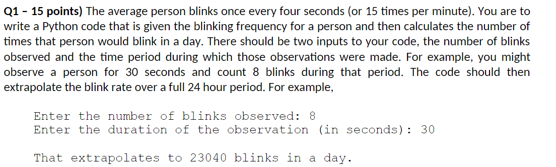 Q1 - 15 points) The average person blinks once every four seconds (or 15 times per minute). You are to write a Python code that is given the blinking frequency for a person and then calculates the number of times that person would blink in a day. There should be two inputs to your code, the number of blinks observed and the time period during which those observations were made. For example, you might observe a person for 30 seconds and count 8 blinks during that period. The code should then extrapolate the blink rate over a full 24-hour period. For example, Enter the number of blinks observed: 8 Enter the duration of the observation (in seconds): 30 That extrapolates to 23040 blinks in a day. Enter the number of blinks observed: 8 Enter the duration of the observation (in seconds): 30 That extrapolates to 23040 blinks in a day.