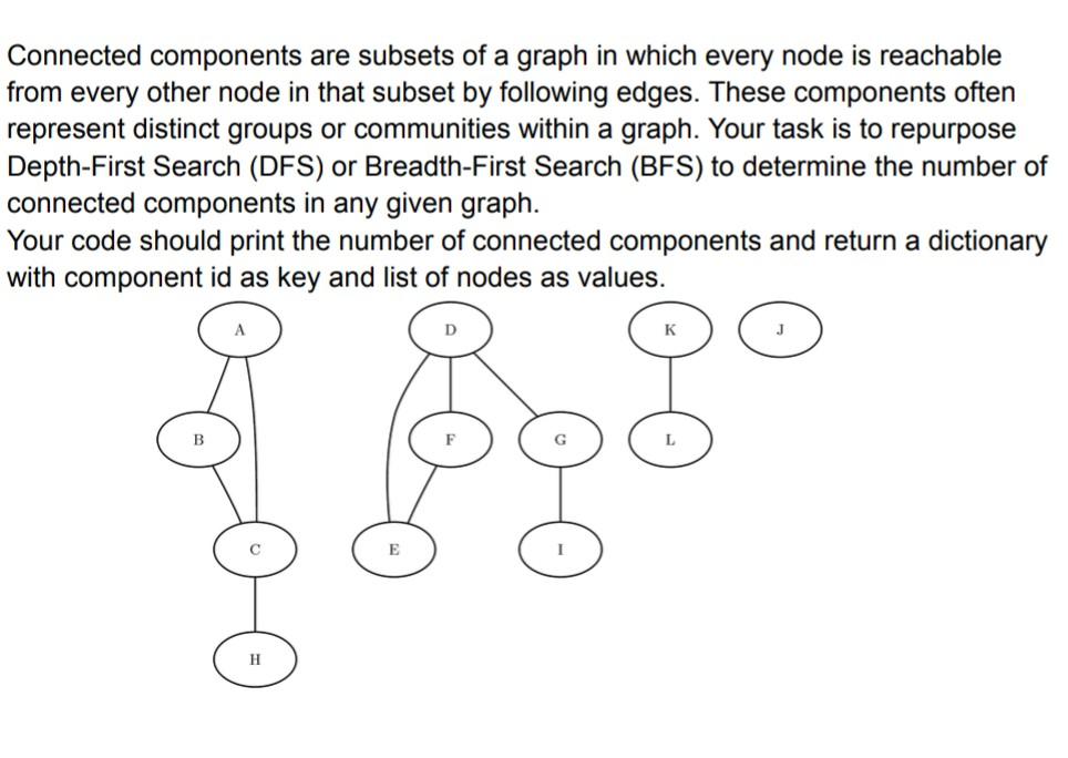 Connected components are subsets of a graph in which every node is reachable from every other node in that subset by following edges. These components often represent distinct groups or communities within a graph. Your task is to repurpose Depth-First Search (DFS) or Breadth-First Search (BFS) to determine the number of connected components in any given graph. Your code should print the number of connected components and return a dictionary with component id as key and list of nodes as values.