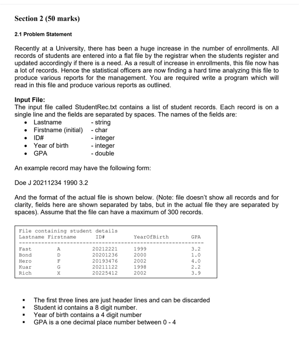 2.1 Problem Statement Recently at a University, there has been a huge increase in the number of enrollments. All records of students are entered into a flat file by the registrar when the students register and updated accordingly if there is a need. As a result of the increase in enrollments, this file now has a lot of records. Hence, the statistical officers are now finding it hard to analyze this file to produce various reports for the management. You are required to write a program which will read in this file and produce various reports as outlined. Input File: The input file called StudentRec.txt contains a list of student records. Each record is on a single line and the fields are separated by spaces. The names of the fields are: - Lastname - string - Firstname (initial) - char - ID# - integer - Year of birth - integer - GPA - double An example record may have the following form: Doe J 2021123419903.2 And the format of the actual file is shown below. (Note: the file doesn't show all records and for clarity, fields here are shown separated by tabs, but in the actual file they are separated by spaces). Assume that the file can have a maximum of 300 records. - The first three lines are just header lines and can be discarded - Student id contains an 8-digit number. - Year of birth contains a 4-digit number - GPA is a one decimal place number between 0 - 4 Program Requirements: 1. You must read this file from the current directory and store the records of students into appropriate arrays. 2. Your program should then be able to process the following commands. i.e. the program should provide the user with the following menu. - 1. Print the entire list as per the read file. - 2. Print the entire list with the inclusion of last name initial and age. - 3. Print the list sorted by GPA. - 4. Print the list of students which match a given lastname initial. - 5. Calculate and display the corresponding degree classification (according to GPA) as provided in Table A. - 6. Produce a file called Enrollments.txt (in the current directory), with all the details [Last name, Lastname Initial, Firstname Initial, ID#, Age, GPA, and degree classification]. - 7. Exit the program. Explanation of each menu item. 1. Print the entire class list. This menu item is selected by typing 1, and it should simply print the contents of the file in a suitable format on the screen. (Fields (columns) to display in output are: Last name, Firstname Initial, ID#, Age, GPA, and degree classification) 2. Print the entire class list with the inclusion of last name initial and age. This menu item is selected by typing 2, and it should simply print the contents of the file in a suitable format on the screen with the inclusion of last name initial and age. (Fields (columns) to display in the output are: Last name, Lastname Initial, Firstname Initial, ID#, Age, and GPA) 3. Print the class list sorted by GPA. This menu item is selected by typing 3. The program then prints the list in ascending order of GPA. (Fields (columns) to display in the output are: Lastname Initial, ID#, and GPA) 4. Print the class list of students which match a given lastname initial. The user selects this option by typing 4. Then the user is asked to enter the search initial. If there are students who have that initial, the program prints their record. Otherwise, if no students have last names matching the search initial, a "no matching record found" message is displayed. (Fields (columns) to display in the output are: lastname and id) 5. Calculate and display the corresponding degree classification as per GPA as provided in Table A. The user selects this option by typing 5. The program then calculates and displays the degree classification according to GPA. The format of the resultant display is shown below: [The table (Table A) for degree classification as per GPA is given at the end of this project description] 6. Produce a file called Enrollments.txt (in the current directory), with all the details [Last name, Lastname Initial, Firstname Initial, ID#, Age, GPA, and degree classification]. The user selects this option by typing 6. The program then generates a file "Enrollments.txt" in the current directory with the following details [Last name, Lastname Initial, Firstname Initial, ID#, Age, GPA, and degree classification]. 7. Exit the program. User selects this option by typing 7. This is when the program should end. Note: After each command is processed (except menu 7), the program must display the menu options again. Function to sort an array: There are many algorithms to sort an array according to an ascending or descending criterion. However, we will use the following as it is easiest to understand and CODE. Minimum Element Sort: Go through the array and find the smallest element. Swap it with the first element of the array. Now find the smallest element of the rest of the array and swap it with the second element of the array. And so on. Rather more formally: to sort (x0, ..., xn) into ascending order for i=0 to n-1 begin find the smallest of (xi, ..., xn)