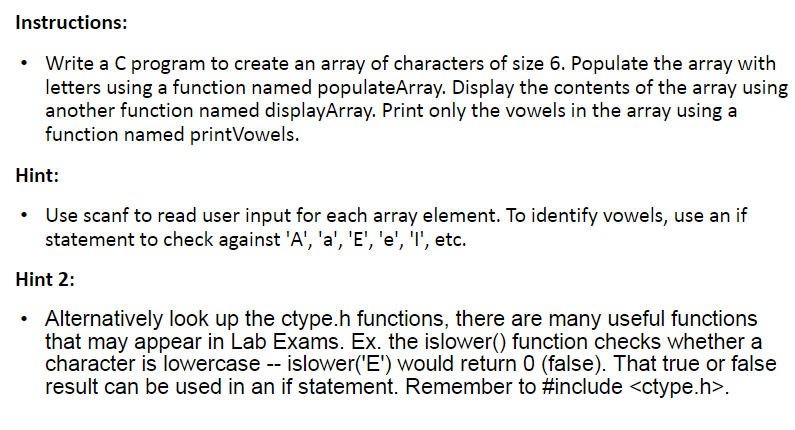 Instructions: - Write a C program to create an array of characters of size 6. - Populate the array with letters using a function named populateArray. - Display the contents of the array using another function named displayArray. - Print only the vowels in the array using a function named printVowels. Hint: - Use scanf to read user input for each array element. - To identify vowels, use an if statement to check against 'A', 'a', 'E', 'e', 'I', etc. - Alternatively, look up the ctype.h functions. - Ex. the islower() function checks whether a character is lowercase. islower('E') would return 0 (false). - That true or false result can be used in an if statement. - Remember to #include.