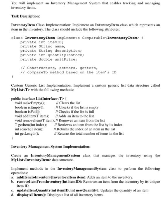 Inventory Management System Implementation: Create an Inventory Management System class that manages the inventory using the MyList data structure. Implement methods in the Inventory Management System class to perform the following operations: a. addItemToInventory(InventoryItem item): Adds an item to the inventory. b. removeItemFromInventory(int itemID): Removes an item from the inventory by its unique item ID. c. updateItemQuantity(int itemID, int newQuantity): Updates the quantity of an item. d. displayAllItems(): Displays a list of all inventory items. e. calculateTotalInventoryValue(): Calculates and returns the total value of the inventory. User Interaction: Develop a menu-driven application that simulates interaction with the Inventory Management System. The menu should offer options like: 1. Add an item to inventory. 2. Remove an item from inventory. 3. Update item quantity. 4. Display all inventory items. 5. Calculate total inventory value. 6. Exit. Testing: Make sure to test your program on various scenarios, including adding and removing items, updating quantities, displaying all items, and calculating the inventory value. Before submitting your assignment, read the following instructions carefully: 1. Submit neat and well-organized Java code(s) by adding comments to your code(s), giving the variables representative names and printing appropriate messages for the output. 2. The assignment should be uploaded to the portal (follow the TA's instructions). Do NOT submit the assignment by email. 3. Assignments that are not uploaded to the portal will NOT be accepted. 4. Give a representative name for your Java file, e.g. "Question1.java".