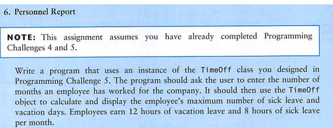 NOTE: This assignment assumes you have already completed Programming Challenges 4 and 5. Write a program that uses an instance of the Timeoff class you designed in Programming Challenge 5. The program should ask the user to enter the number of months an employee has worked for the company. It should then use the Timeoff object to calculate and display the employee's maximum number of sick leave and vacation days. Employees earn 12 hours of vacation leave and 8 hours of sick leave per month.