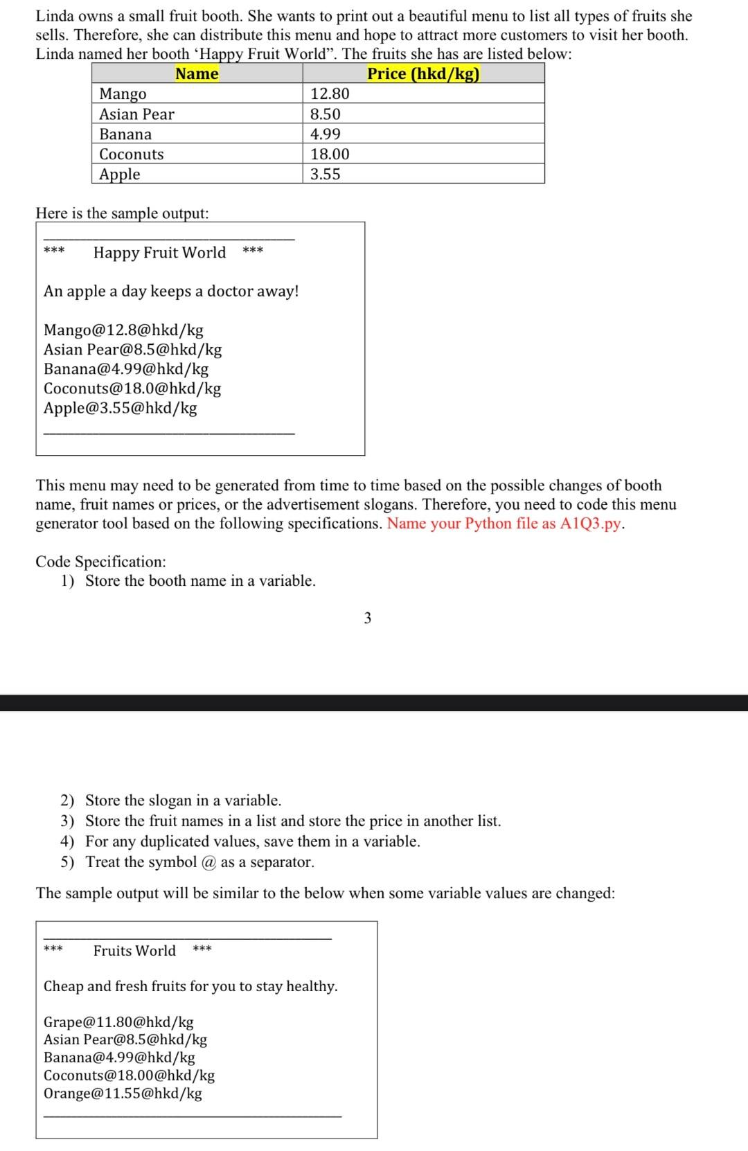 Linda owns a small fruit booth. She wants to print out a beautiful menu to list all types of fruits she sells. Therefore, she can distribute this menu and hope to attract more customers to visit her booth. Linda named her booth 'Happy Fruit World". The fruits she has are listed below: Here is the sample output: This menu may need to be generated from time to time based on the possible changes of booth name, fruit names or prices, or the advertisement slogans. Therefore, you need to code this menu generator tool based on the following specifications. Name your Python file as A1Q3.py. Code Specification: 1) Store the booth name in a variable. 2) Store the slogan in a variable. 3) Store the fruit names in a list and store the price in another list. 4) For any duplicated values, save them in a variable. 5) Treat the symbol "@" as a separator. The sample output will be similar to the below when some variable values are changed.