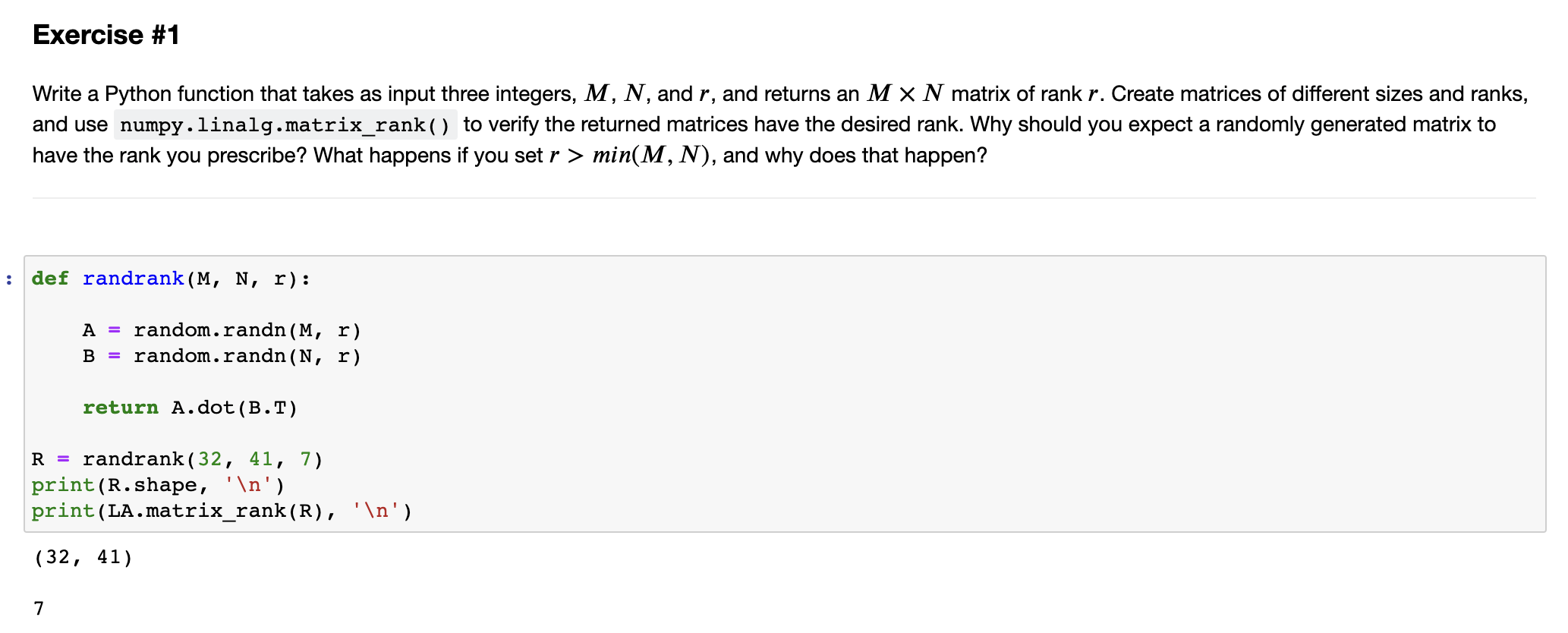 Write a Python function that takes as input three integers, M, N, and r, and returns an MN matrix of rank r. Create matrices of different sizes and ranks, and use numpy.linalg.matrix_rank() to verify the returned matrices have the desired rank. Why should you expect a randomly generated matrix to have the rank you prescribe? What happens if you set r > min(M, N), and why does that happen? def randrank(M, N, r): A = random.randn(M, r) B = random.randn(N, r) return A.dot(B.T) R = randrank(32, 41, 7) print(R.shape, 'n') print(LA.matrix_rank(R), 'n') (32, 41) 7 (a) Use the function in Exercise #1 to generate a 5020 random matrix of rank r = 20, and visualize it. (b) Find the SVD of the matrix in part (a) using numpy.linalg.svd(). (c) Reconstruct the MN 2D array s with the entries of along its diagonal and zeros everywhere else: S = [s100000, s200000, sN00] if M > N, or S = [s1000, s2000, sM000000] if M < N (d) Verify that U.dot(S.dot(Vt)) recovers the matrix created in part (a). (e) Repeat (a) - (d) for a randomly generated 2050 matrix of rank r = 20.