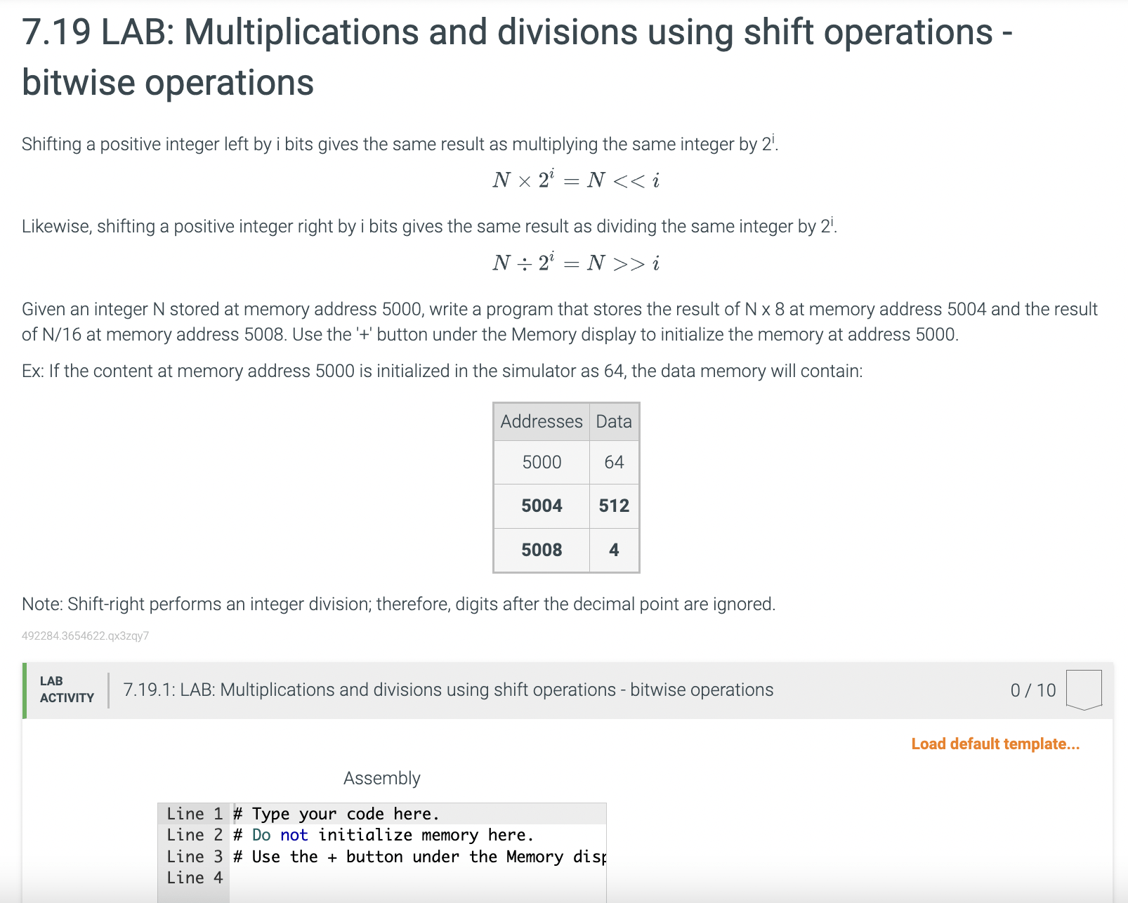 7.19 LAB: Multiplications and divisions using shift operations bitwise operations Shifting a positive integer left by i bits gives the same result as multiplying the same integer by 2i. N2i = N << i Likewise, shifting a positive integer right by i bits gives the same result as dividing the same integer by 2i. N2i = N >> i Given an integer N stored at memory address 5000, write a program that stores the result of N8 at memory address 5004 and the result of N/16 at memory address 5008. Use the '+' button under the Memory display to initialize the memory at address 5000. Ex: If the content at memory address 5000 is initialized in the simulator as 64, the data memory will contain: Note: Shift-right performs an integer division; therefore, digits after the decimal point are ignored.