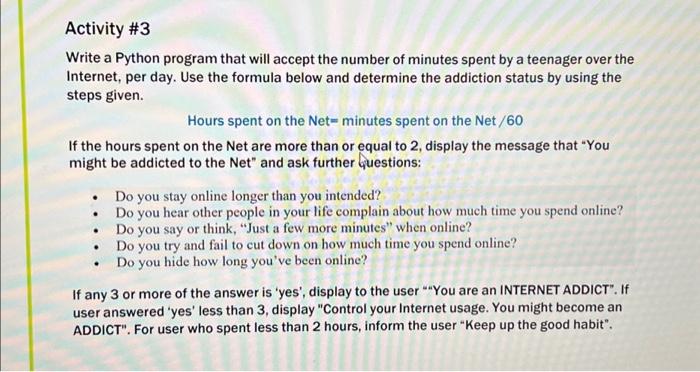 Activity #3: Write a Python program that will accept the number of minutes spent by a teenager over the Internet, per day. Use the formula below and determine the addiction status by using the steps given. Hours spent on the Net = minutes spent on the Net / 60 If the hours spent on the Net are more than or equal to 2, display the message that "You might be addicted to the Net" and ask further questions: - Do you stay online longer than you intended? - Do you hear other people in your life complain about how much time you spend online? - Do you say or think, "Just a few more minutes" when online? - Do you try and fail to cut down on how much time you spend online? - Do you hide how long you've been online? If any 3 or more of the answers are 'yes', display to the user "You are an INTERNET ADDICT". If the user answered 'yes' less than 3, display "Control your Internet usage. You might become an ADDICT". For users who spent less than 2 hours, inform the user "Keep up the good habit".