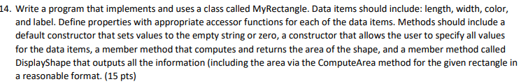 Write a program that implements and uses a class called MyRectangle. Data items should include: length, width, color, and label. Define properties with appropriate accessor functions for each of the data items. Methods should include a default constructor that sets values to the empty string or zero, a constructor that allows the user to specify all values for the data items, a member method that computes and returns the area of the shape, and a member method called DisplayShape that outputs all the information (including the area via the ComputeArea method for the given rectangle in a reasonable format.