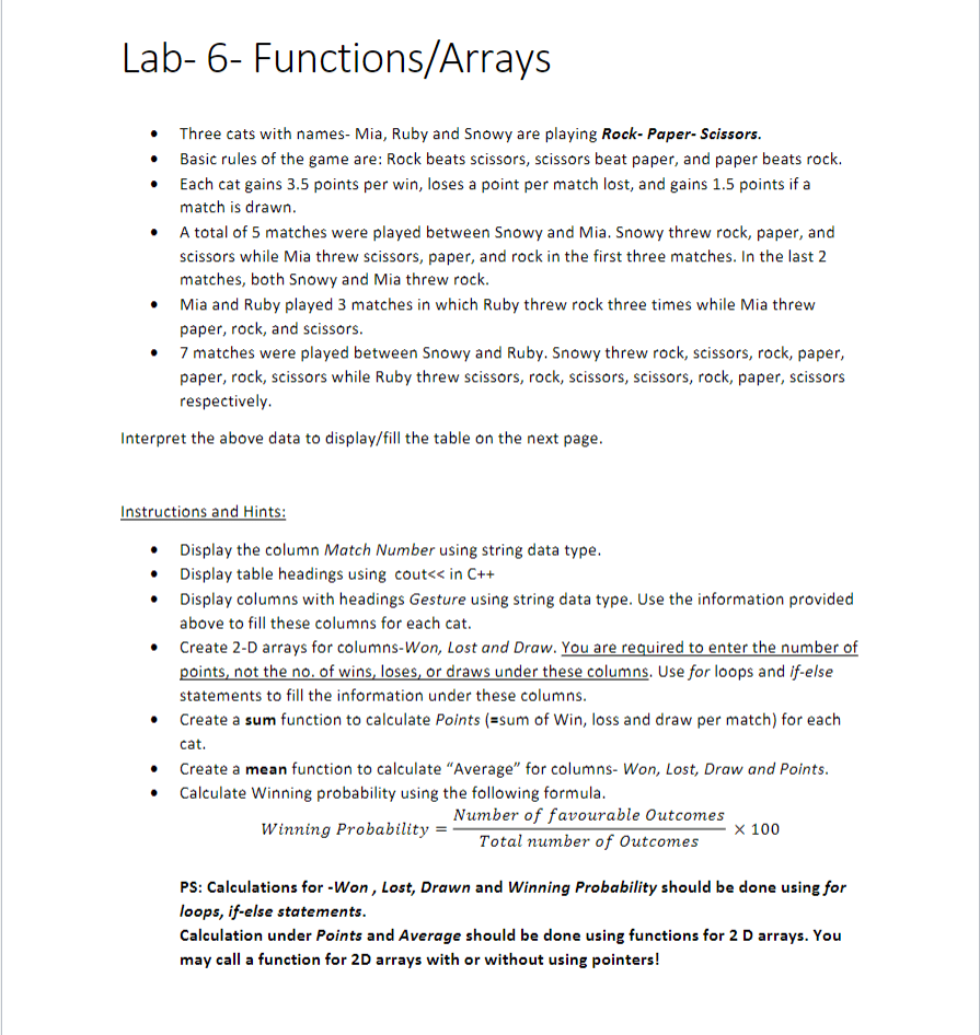 - Three cats with names- Mia, Ruby and Snowy are playing Rock-Paper-Scissors. - Basic rules of the game are: Rock beats scissors, scissors beat paper, and paper beats rock. - Each cat gains 3.5 points per win, loses a point per match lost, and gains 1.5 points if a match is drawn. - A total of 5 matches were played between Snowy and Mia. Snowy threw rock, paper, and scissors while Mia threw scissors, paper, and rock in the first three matches. In the last 2 matches, both Snowy and Mia threw rock. - Mia and Ruby played 3 matches in which Ruby threw rock three times while Mia threw paper, rock, and scissors. - 7 matches were played between Snowy and Ruby. Snowy threw rock, scissors, rock, paper, paper, rock, scissors while Ruby threw scissors, rock, scissors, scissors, rock, paper, scissors respectively. - Interpret the above data to display/fill the table on the next page. - Instructions and Hints: - Display the column Match Number using string data type. - Display table headings using cout in C++ - Display columns with headings Gesture using string data type. Use the information provided above to fill these columns for each cat. - Create 2-D arrays for columns-Won, Lost and Draw. You are required to enter the number of points, not the no. of wins, loses, or draws under these columns. Use for loops and if-else statements to fill the information under these columns. - Create a sum function to calculate Points (=sum of Win, loss and draw per match) for each cat. - Create a mean function to calculate "Average" for columns- Won, Lost, Draw and Points. - Calculate Winning probability using the following formula. WinningProbability=TotalnumberofOutcomesNumberoffavourableOutcomes100 - PS: Calculations for -Won, Lost, Drawn and Winning Probability should be done using for loops, if-else statements. Calculation under Points and Average should be done using functions for 2D arrays. You may call a function for 2D arrays with or without using pointers!