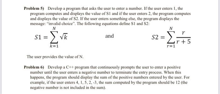 Problem 5) Develop a program that asks the user to enter a number. If the user enters 1, the program computes and displays the value of S1. If the user enters 2, the program computes and displays the value of S2. If the user enters something else, the program displays the message: "invalid choice". The following equations define S1 and S2: S1 = ∑(k=1 to N) k S2 = ∑(r=1 to N) r + 5r The user provides the value of N. Problem 6) Develop a C++ program that continuously prompts the user to enter a positive number until the user enters a negative number to terminate the entry process. When this happens, the program should display the sum of the positive numbers entered by the user. For example, if the user enters 4, 1, 5, 2, 3, the sum computed by the program should be 12 (the negative number is not included in the sum).