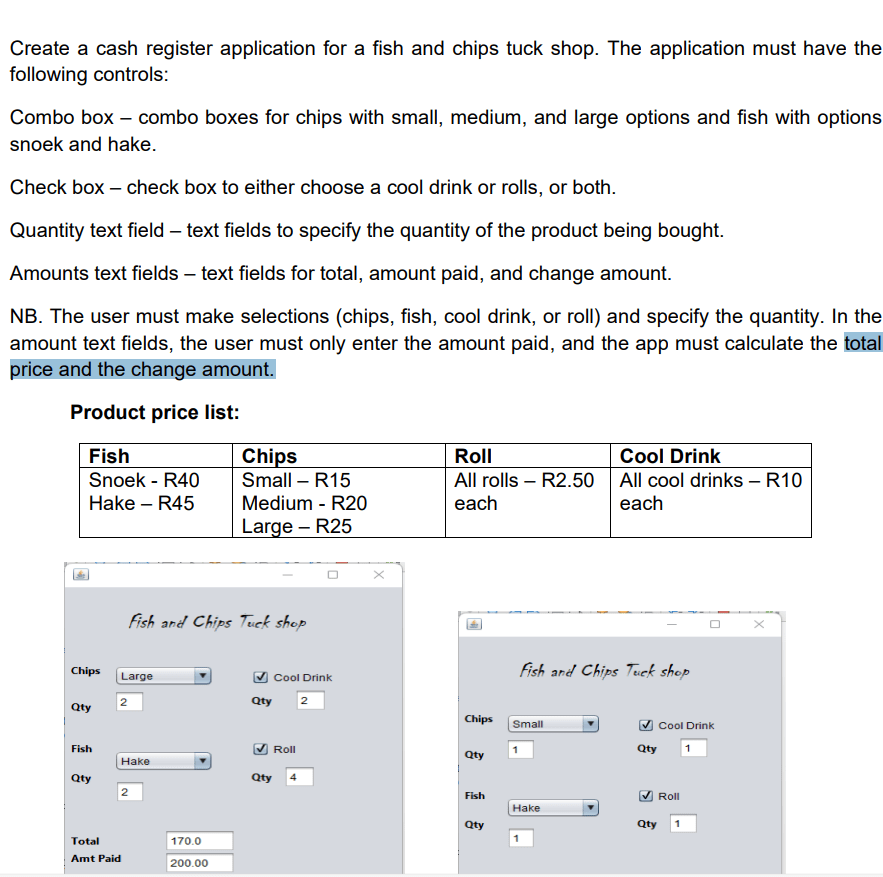 Create a cash register application for a fish and chips tuck shop. The application must have the following controls: 1. Combo box - combo boxes for chips with small, medium, and large options and fish with options snoek and hake. 2. Check box - check box to either choose a cool drink or rolls, or both. 3. Quantity text field - text fields to specify the quantity of the product being bought. 4. Amounts text fields - text fields for total, amount paid, and change amount. NB. The user must make selections (chips, fish, cool drink, or roll) and specify the quantity. In the amount text fields, the user must only enter the amount paid, and the app must calculate the total price and the change amount. Product price list: