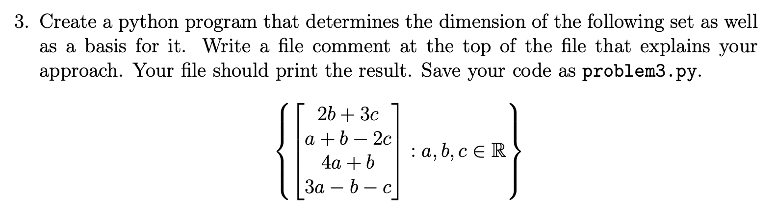 Transcribed image text: 3. Create a python program that determines the dimension of the following set as well as a basis for it. Write a file comment at the top of the file that explains your approach. Your file should print the result. Save your code as problem3.py. 2b + 3ca + b2c4a + b3abc : a, b, c are real numbers.