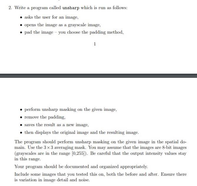 2. Write a program called "unsharp" which is run as follows: - Ask the user for an image. - Open the image as a grayscale image. - Pad the image (you choose the padding method). - Perform unsharp masking on the given image using the spatial domain and a 3x3 averaging mask. - Remove the padding. - Save the result as a new image. - Display the original image and the resulting image. The program should assume that the images are 8-bit images, with grayscale values in the range of [0, 255]. Ensure that the output intensity values stay within this range. Your program should be appropriately organized and documented. Include some example images that you have tested the program on, showing both the original and resulting images. Make sure there is variation in image detail and noise.