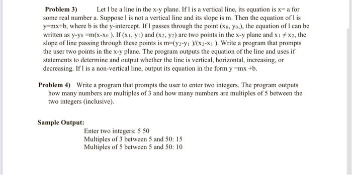 Problem 3) Let 1 be a line in the xy plane. If l is a vertical line, its equation is x=a for some real number a. Suppose I is not a vertical line and its slope is m. Then the equation of l is y=mx+b, where b is the y-intercept. If 1 passes through the point (x0,y0), the equation of 1 can be written as yy0=m(xx0). If (x1,y1) and (x2,y2) are two points in the xy plane and x1=x2, the slope of the line passing through these points is m=(y2y1)/(x2x1). Write a program that prompts the user for two points in the xy plane. The program should output the equation of the line and use if statements to determine and output whether the line is vertical, horizontal, increasing, or decreasing. If 1 is a non-vertical line, output its equation in the form y=mx+b. Problem 4) Write a program that prompts the user to enter two integers. The program should output how many numbers are multiples of 3 and how many numbers are multiples of 5 between the two integers (inclusive). Sample Output: Enter two integers: 5 50 Multiples of 3 between 5 and 50: 15 Multiples of 5 between 5 and 50: 10