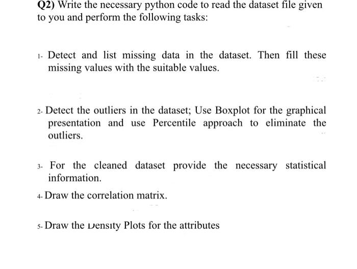 Q2) Write the necessary Python code to read the dataset file given to you and perform the following tasks: 1. Detect and list missing data in the dataset. Then fill these missing values with the suitable values. 2. Detect the outliers in the dataset. Use a Boxplot for the graphical presentation and use the Percentile approach to eliminate the outliers. 3. For the cleaned dataset, provide the necessary statistical information. 4. Draw the correlation matrix. 5. Draw the density plots for the attributes.