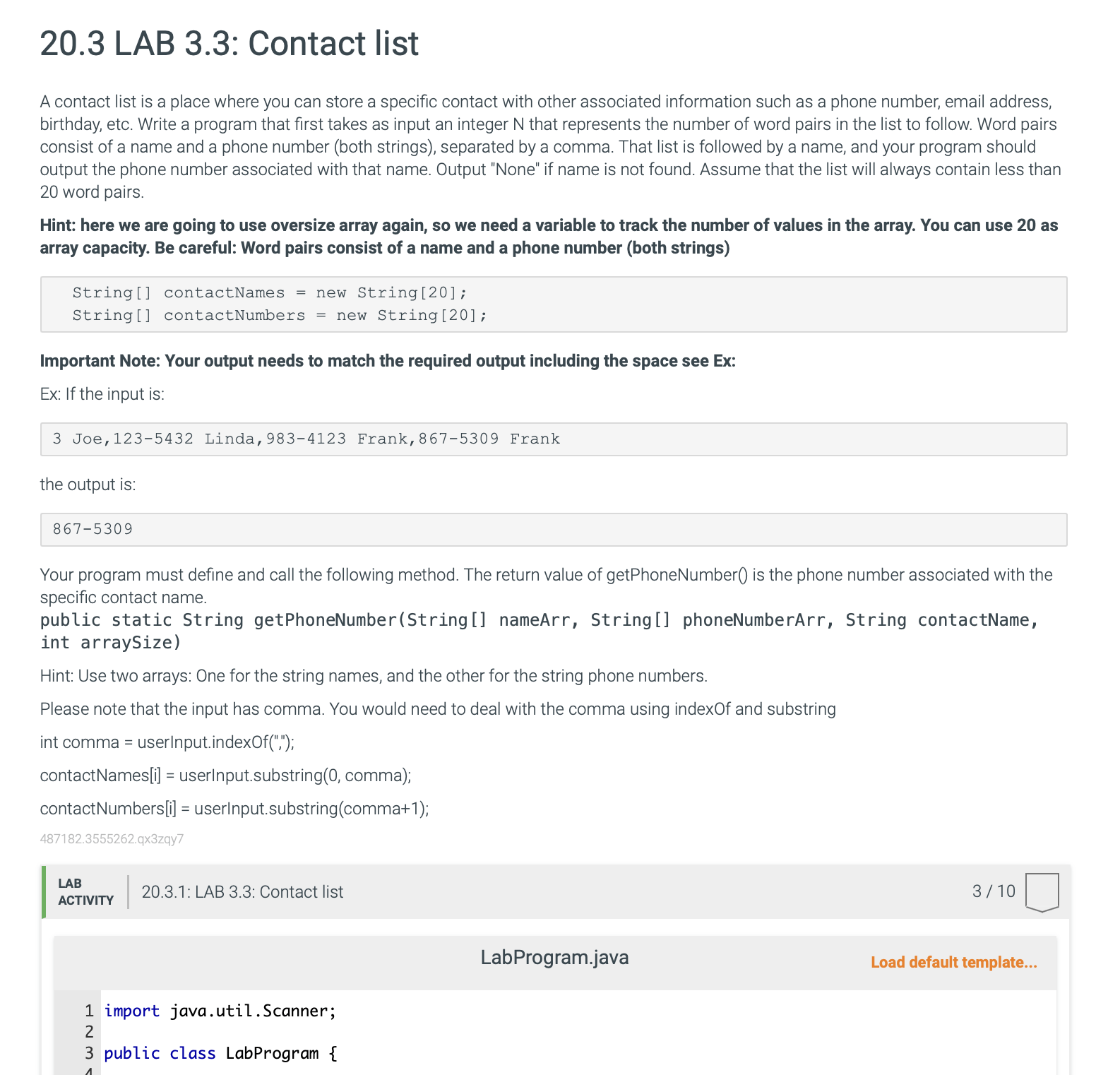 Your program must define and call the following method. The return value of getPhoneNumber is the phone number associated with the specific contact name. public static String getPhoneNumber(String[] nameArr, String[] phoneNumberArr, String contactName, int arraySize) Hint: Use two arrays: One for the string names, and the other for the string phone numbers. Please note that the input has commas. You would need to deal with the comma using indexOf and substring. Example code snippet: int comma = userInput.indexOf(","); contactNames[i] = userInput.substring(0, comma); contactNumbers[i] = userInput.substring(comma + 1);