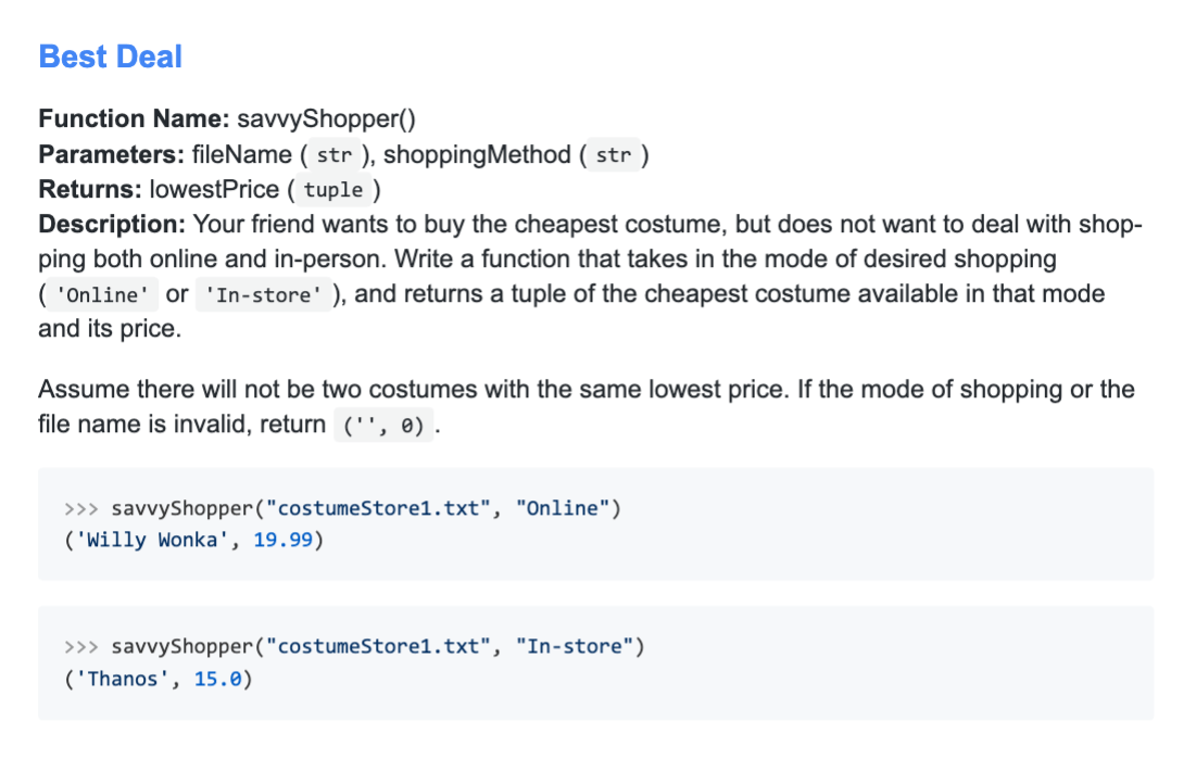 Function Name: savvyShopper() Parameters: fileName (str), shoppingMethod (str) Returns: lowestPrice (tuple) Description: Your friend wants to buy the cheapest costume but does not want to deal with shopping both online and in-person. Write a function that takes in the mode of desired shopping (Online or In-store) and returns a tuple of the cheapest costume available in that mode and its price. Assume there will not be two costumes with the same lowest price. If the mode of shopping or the file name is invalid, return ("", 0). >> savvyShopper("costumeStore1.txt", "Online") ('Willy Wonka', 19.99) >> savvyShopper("costumeStore1.txt", "In-store") ('Thanos', 15.0)