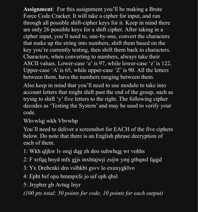 Assignment: For this assignment, you'll be making a Brute Force Code Cracker. It will take a cipher for input and run through all possible shift-cipher keys for it. Keep in mind that there are only 26 possible keys for a shift cipher. After taking in a cipher input, you'll need to, one-by-one, convert the characters that make up the string into numbers, shift them based on the key you're currently testing, then shift them back to characters. Characters, when converting to numbers, always take their ASCII values. Lower-case 'a' is 97, while lower-case 'z' is 122. Upper-case 'A' is 65, while upper-case 'Z' is 90. All the letters between them have the numbers ranging between them. Also, keep in mind that you'll need to use modulo to take into account letters that might shift past the end of the group, such as trying to shift 'y' five letters to the right. The following cipher decodes as 'Testing the System' and may be used to verify your code. Whvwlqj wkh Vbvwhp You'll need to deliver a screenshot for EACH of the five ciphers below. Do note that there is an English phrase decryption of each of them. 1: Wkh qljkw lv orqj dqg zh doo suhwhqg wr vohhs 2: F xrfqq hnyd mfx gijs inxhtajwji zsijw ymj gtbqnsl fqqjd 3: Yx Drebcnki dro vslbkbi gsvv lo exuxygklvo 4: Epht bsf opu bmmpxfe jo uif eph qbsl 5: Jrypbzr gb Avtug Inyr (100 pts total: 50 points for code, 10 points for each output)