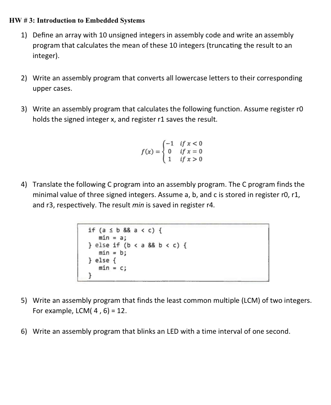 1) Define an array with 10 unsigned integers in assembly code and write an assembly program that calculates the mean of these 10 integers (truncating the result to an integer). 2) Write an assembly program that converts all lowercase letters to their corresponding upper cases. 3) Write an assembly program that calculates the following function. Assume register r0 holds the signed integer x, and register r1 saves the result. f(x)=10 if x0. 4) Translate the following C program into an assembly program. The C program finds the minimal value of three signed integers. Assume a, b, and c are stored in register r0, r1, and r3, respectively. The result min is saved in register r4. if (a<b && a<c) { min=a; } else if (b<a && b<c) { min=b; } else { min=c; } 5) Write an assembly program that finds the least common multiple (LCM) of two integers. For example, LCM(4,6)=12. 6) Write an assembly program that blinks an LED with a time interval of one second.