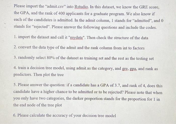 Please import the "admit.csv" into RStudio. In this dataset, we know the GRE score, the GPA, and the rank of 400 applicants for a graduate program. We also know if each of the candidates is admitted. In the admit column, 1 stands for "admitted", and 0 stands for "rejected". Please answer the following questions and include the codes. 1. Import the dataset and call it "mydata". Then check the structure of the data. 2. Convert the data type of the admit and the rank column from int to factors. 3. Randomly select 80% of the dataset as the training set and the rest as the testing set. 4. Train a decision tree model, using admit as the category, and GRE, GPA, and rank as predictors. Then plot the tree. 5. Please answer the question: if a candidate has a GPA of 3.7 and a rank of 4, does this candidate have a higher chance to be admitted or to be rejected? Please note that when you only have two categories, the darker proportion stands for the proportion for 1 in the end node of the tree plot. 6. Please calculate the accuracy of your decision tree model.