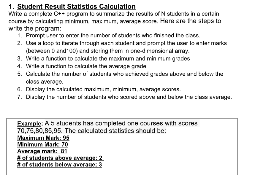 1. Student Result Statistics Calculation Write a complete C++ program to summarize the results of N students in a certain course by calculating the minimum, maximum, and average scores. Here are the steps to write the program: 1. Prompt the user to enter the number of students who finished the class. 2. Use a loop to iterate through each student and prompt the user to enter marks (between 0 and 100) and store them in a one-dimensional array. 3. Write a function to calculate the maximum and minimum grades. 4. Write a function to calculate the average grade. 5. Calculate the number of students who achieved grades above and below the class average. 6. Display the calculated maximum, minimum, and average scores. 7. Display the number of students who scored above and below the class average. Example: A group of 5 students has completed one course with scores 70, 75, 80, 85, 95. The calculated statistics should be: Maximum Mark: 95 Minimum Mark: 70 Average Mark: 81 Number of students above average: 2 Number of students below average: 3