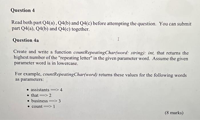 Read both part Q4(a), Q4(b), and Q4(c) before attempting the question. You can submit part Q4(a), Q4(b), and Q4(c) together. Question 4a Create and write a function countRepeatingChar(word: string): int, that returns the highest number of the "repeating letter" in the given parameter word. Assume the given parameter word is in lowercase. For example, countRepeatingChar(word) returns these values for the following words as parameters: - assistants 4 - that 2 - business 3 - count 1 Write a function initializeDictionary(filename: string): dictionary, that reads the words from the given filename and returns the dictionary in the following format: stats={4:[assistants],2:[that,function,repeating,letters],3:[repeated,suss,business,assist],1:[count,word]} The key is the number of the "repeating letters", and the value is a list of words. Content of the file will be words separated by space. Each line may contain one or more words (all in lowercase). Example of a sample input file content: For each of the word read, find the highest number of the "repeating letter" for this word. Use this number as the key to the dictionary, to either build the list or append the word into the list. (13 marks) Create and implement a main function that calls the initializeDictionary function, and write selected content of the dictionary into another file, in this order and format: - ignore words that have no repeating letter, i.e., those words with key = 1 - in ascending order of the number of "repeating letters", followed by the list of words that have this number of repeating letters Sample output file: 2: that function repeating letters 3: repeated suss business assist 4: assistants (9 marks)